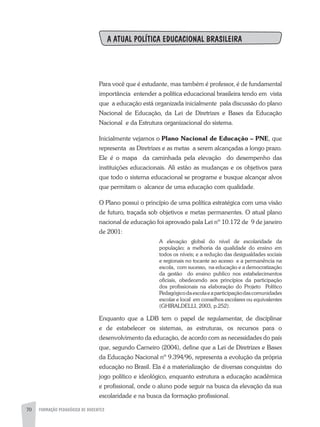 70 FORMAÇÃO PEDAGÓGICA DE DOCENTES
A ATUAL POLÍTICA EDUCACIONAL BRASILEIRA
Para você que é estudante, mas também é professor, é de fundamental
importância entender a política educacional brasileira tendo em vista
que a educação está organizada inicialmente pala discussão do plano
Nacional de Educação, da Lei de Diretrizes e Bases da Educação
Nacional e da Estrutura organizacional do sistema.
Inicialmente vejamos o Plano Nacional de Educação – PNE, que
representa as Diretrizes e as metas a serem alcançadas a longo prazo.
Ele é o mapa da caminhada pela elevação do desempenho das
instituições educacionais. Ali estão as mudanças e os objetivos para
que todo o sistema educacional se programe e busque alcançar alvos
que permitam o alcance de uma educação com qualidade.
O Plano possui o princípio de uma política estratégica com uma visão
de futuro, traçada sob objetivos e metas permanentes. O atual plano
nacional de educação foi aprovado pala Lei nº 10.172 de 9 de janeiro
de 2001:
A elevação global do nível de escolaridade da
população; a melhoria da qualidade do ensino em
todos os níveis; e a redução das desigualdades sociais
e regionais no tocante ao acesso e a permanência na
escola, com sucesso, na educação e a democratização
da gestão do ensino publico nos estabelecimentos
oficiais, obedecendo aos princípios da participação
dos profissionais na elaboração do Projeto Político
Pedagógicodaescolaeaparticipaçãodascomunidades
escolar e local em conselhos escolares ou equivalentes
(GHIRALDELLI, 2003, p.252).
Enquanto que a LDB tem o papel de regulamentar, de disciplinar
e de estabelecer os sistemas, as estruturas, os recursos para o
desenvolvimento da educação, de acordo com as necessidades do país
que, segundo Carneiro (2004), define que a Lei de Diretrizes e Bases
da Educação Nacional nº 9.394/96, representa a evolução da própria
educação no Brasil. Ela é a materialização de diversas conquistas do
jogo político e ideológico, enquanto estrutura a educação acadêmica
e profissional, onde o aluno pode seguir na busca da elevação da sua
escolaridade e na busca da formação profissional.
 
