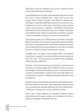72 FORMAÇÃO PEDAGÓGICA DE DOCENTES
Todos devem estar bem alinhados uma vez que o interesse do bem
comum seja efetivamente concretizado.
Esta flexibilidade da Lei também está relacionada à proposta curricular
dos cursos a serem ministrados pela escola, uma vez que estes
deverão conter a visão de mundo, e para permitir a existência com
efetividade, o artigo 26 da LDB determina que os currículos do ensino
fundamental e do ensino médio tenham duas partes, sendo a primeira
a base comum nacional e a segunda, a diversificada. Esta pode ser
elaborada pelo sistema estadual de ensino ou com relação a Educação
pelo estabelecimento escolar, em função das características regionais
e locais da sociedade, da cultura, da economia e dos estudantes.
Outro aspecto positivo que a LDB apresenta com relação à Educação
Básica é reconhecer que uma pessoa não aprende somente no âmbito
da escola ou na educação formal. Sendo assim ela oferece meios para
este reconhecimento que podemos destacar no que trata a formação
humana e no próprio cotidiano de cada pessoa, vejamos:
A Família: este é um espaço onde a criança recebe seus primeiros
ensinamentos e aprende na convivência diária os primeiros passo da
vida, bem como vai enriquecendo seu capital cultural, adquirindo
valores, princípios, hábitos etc;
Ambiente: é outro ponto de apoio que corresponde ao relacionamento
da criança com outras crianças. Este ambiente em que se vive gera
aprendizagem. Por isso podemos dizer que a arte e a cultura influenciam
o processo de aprendizagem, inclusive, é por meio dessa relação com
o ambiente que a criança e o adolescente aprendem e adquirem novas
competências;
Trabalho:estetemsecaracterizadoporessência umprincípioeducativo.
Tem sido usado como uma meta para a formação profissional, tanto
que os programas de educação profissional têm sido, historicamente,
voltados para o emprego que um dia o indivíduo vai obter.
Assim, estes e outros segmentos da sociedade contribuem para o
desenvolvimento da pessoa humana com instituições de ensino e
pesquisa, associações e organizações civis etc.
 