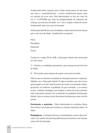74 FORMAÇÃO PEDAGÓGICA DE DOCENTES
fundamental sofreu impacto, pois a idade inicial passou de sete para
seis anos e, automaticamente, o ensino fundamental passou para
um período de nove anos. Esta determinação se deu por meio da
Lei nº 11.274/2006 que trata da obrigatoriedade da matrícula das
crianças aos seis anos de idade no 1º ano e amplia a oferta do ensino
fundamental para nove anos de duração.
A Educação Infantil tem como finalidade o desenvolvimento da criança
até os seis anos de idade, considerando os aspectos:
Físico
Psicológico
Intelectual
Social
Conforme o artigo 29 da LDB, a Educação Infantil está estruturada
em dois níveis:
1º - Creches, ou entidades equivalentes, para crianças de até três anos
de idade;
2º - Pré-escolas, para crianças de quatro a seis anos de idade.
Sabe-se que os sistemas municipais de educação possuem a responsa-
bilidade com a Educação Infantil. E sabe-se também que deve haver
preocupação com este nível de ensino de modo a ser pensado estrate-
gicamente em melhorar a qualidade do que é ofertado, e, ao mesmo
tempo, viabilizar estratégias que ampliem a oferta de modo a atender
toda a demanda existente. Em se tratando de qualidade da Educação
Infantil, deve-se atentar às três dimensões fundamentais neste nível de
ensino:
Estruturais e materiais - Estão relacionadas às condições físicas
das creches e às escolas que recebem as crianças nessa faixa etária de
idade.
Pedagógicas - Condições técnicas e metodológicas a serem desenvol-
vidas, com quadro de pessoal qualificado para exercerem suas funções
nesse nível da educação.
 