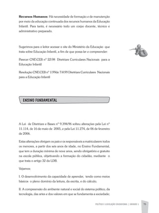 POLíTICA E LEGISLAÇÃO EDUCACIONAL | UNIDADE 3 75
Recursos Humanos: Há necessidade de formação e de manutenção
por meio da educação continuada dos recursos humanos da Educação
Infantil. Para tanto, é necessário todo um corpo docente, técnico e
administrativo preparado.
Sugerimos para o leitor acessar o site do Ministério da Educação que
trata sobre Educação Infantil, a fim de que possa ler e compreender:
Parecer CNECEB nº 2298 Diretrizes Curriculares Nacionais para a
Educação Infantil
Resolução CNECEB nº 199de 7499 Diretrizes Curriculares Nacionais
para a Educação Infantil
ENSINO FUNDAMENTAL
a Lei de Diretrizes e Bases nº 9.394/96 sofreu alterações pela Lei nº
11.114, de 16 de maio de 2005, e pela Lei 11.274, de 06 de fevereiro
de 2006.
Estas alterações obrigam os pais e os responsáveis a matricularem todos
os menores, a partir dos seis anos de idade, no Ensino Fundamental,
que tem a duração mínima de nove anos, sendo obrigatório e gratuito
na escola pública, objetivando a formação do cidadão, mediante o
que trata o artigo 32 da LDB.
Vejamos:
I. O desenvolvimento da capacidade de aprender, tendo como meios
básicos o pleno domínio da leitura, da escrita, e do cálculo;
II. a compreensão do ambiente natural e social do sistema político, da
tecnologia, das artes e dos valores em que se fundamenta a sociedade;
 
