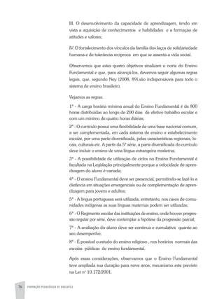 76 FORMAÇÃO PEDAGÓGICA DE DOCENTES
III. O desenvolvimento da capacidade de aprendizagem, tendo em
vista a aquisição de conhecimentos e habilidades e a formação de
atitudes e valores;
IV. O fortalecimento dos vínculos da família dos laços de solidariedade
humana e de tolerância recíproca em que se assenta a vida social.
Observemos que estes quatro objetivos sinalizam o norte do Ensino
Fundamental e que, para alcançá-los, devemos seguir algumas regras
legais, que, segundo Ney (2008, 89),são indispensáveis para todo o
sistema de ensino brasileiro.
Vejamos as regras:
1ª - A carga horária mínima anual do Ensino Fundamental é de 800
horas distribuídas ao longo de 200 dias de efetivo trabalho escolar e
com um mínimo de quatro horas diárias;
2ª - O currículo possui uma flexibilidade de uma base nacional comum,
a ser complementada, em cada sistema de ensino e estabelecimento
escolar, por uma parte diversificada, pelas características regionais, lo-
cais, culturais etc. A partir da 5ª série, a parte diversificada do currículo
deve incluir o ensino de uma língua estrangeira moderna;
3ª - A possibilidade de utilização de ciclos no Ensino Fundamental é
facultada na Legislação principalmente porque a velocidade de apren-
dizagem do aluno é variada;
4ª - O ensino Fundamental deve ser presencial, permitindo-se fazê-lo a
distância em situações emergenciais ou de complementação de apren-
dizagem para jovens e adultos;
5ª - A língua portuguesa será utilizada, entretanto, nos casos de comu-
nidades indígenas as suas línguas maternas podem ser utilizadas;
6ª - O Regimento escolar das instituições de ensino, onde houver progres-
são regular por série, deve contemplar a hipótese da progressão parcial;
7ª - A avaliação do aluno deve ser contínua e cumulativa quanto ao
seu desempenho;
8ª - É possível o estudo do ensino religioso , nos horários normais das
escolas públicas de ensino fundamental.
Após essas considerações, observamos que o Ensino Fundamental
teve ampliada sua duração para nove anos, mecanismo este previsto
na Lei no
10.172/2001.
 