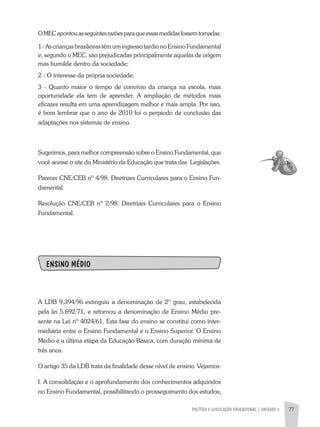 POLíTICA E LEGISLAÇÃO EDUCACIONAL | UNIDADE 3 77
OMECapontouasseguintesrazõesparaqueessasmedidasfossemtomadas:
1-ascriançasbrasileirastêmumingressotardionoEnsinoFundamental
e, segundo o MEC, são prejudicadas principalmente aquelas de origem
mas humilde dentro da sociedade;
2 - O interesse da própria sociedade;
3 - Quanto maior o tempo de convívio da criança na escola, mais
oportunidade ela tem de aprender. a ampliação de métodos mais
eficazes resulta em uma aprendizagem melhor e mais ampla. Por isso,
é bom lembrar que o ano de 2010 foi o perpiodo de conclusão das
adaptações nos sistemas de ensino.
Sugerimos, para melhor compreensão sobre o Ensino Fundamental, que
você acesse o site do Ministério da Educação que trata das Legislações.
Parecer CNE/CEB nº 4/98: Diretrizes Curriculares para o Ensino Fun-
damental.
Resolução CNE/CEB nº 2/98: Diretrizes Curriculares para o Ensino
Fundamental.
ENSINO MÉDIO
a LDB 9.394/96 extinguiu a denominação de 2º grau, estabelecida
pela lei 5.692/71, e retornou a denominação de Ensino Médio pre-
sente na Lei nº 4024/61. Esta fase do ensino se constitui como inter-
mediária entre o Ensino Fundamental e o Ensino Superior. O Ensino
Médio é a última etapa da Educação Básica, com duração mínima de
três anos.
O artigo 35 da LDB trata da finalidade desse nível de ensino. Vejamos:
I. a consolidação e o aprofundamento dos conhecimentos adquiridos
no Ensino Fundamental, possibilitando o prosseguimento dos estudos;
 