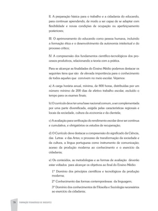 78 FORMAÇÃO PEDAGÓGICA DE DOCENTES
II. A preparação básica para o trabalho e a cidadania do educando,
para continuar aprendendo, de modo a ser capaz de se adaptar com
flexibilidade e novas condições de ocupação ou aperfeiçoamento
posteriores;
III. O aprimoramento do educando como pessoa humana, incluindo
a formação ética e o desenvolvimento da autonomia intelectual e do
processo crítico;
IV. A compreensão dos fundamentos científico-tecnológicos dos pro-
cessos produtivos, relacionando a teoria com a prática.
Para se alcançar as finalidades do Ensino Médio podemos destacar os
seguintes itens que são de elevada importância para o conhecimento
de todos aqueles que convivem no meio escolar. Vejamos:
a) A carga horária anual, mínima, de 800 horas, distribuídas por um
número mínimo de 200 dias de efetivo trabalho escolar, excluído o
tempo para os exames finais;
b)Ocurrículodeveterumabasenacionalcomum,asercomplementada
por uma parte diversificada, exigida pelas características regionais e
locais da sociedade, cultura da economia e da clientela;
c) A avaliação para verificação do rendimento escolar deve ser contínua
e cumulativa, e obrigatórios os estudos de recuperação;
d) O Currículo deve destacar a compreensão do significado da Ciência,
das Letras e das Artes; o processo de transformação da sociedade e
da cultura, a língua portuguesa como instrumento de comunicação;
acesso da produção moderna ao conhecimento e o exercício da
cidadania;
e) Os conteúdos, as metodologias e as formas de avaliação deverão
estar voltados para alcançar os objetivos ao final do Ensino Médio:
1º Domínio dos princípios científicos e tecnológicos da produção
moderna;
2º Conhecimento das formas contemporâneas da linguagem;
3º Domínio dos conhecimentos de Filosofia e Sociologia necessários
ao exercício da cidadania;
 