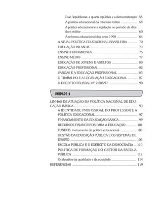 Fase Republicana: a quarta república e a democratização	 55
		A política educacional da ditadura militar ...................	 58
		 A política educacional e a legislação no período da dita-
		 dura militar .................................................................	 60
		A reforma educacional dos anos 1990 ........................	 64
	A ATUAL POLÍTICA EDUCACIONAL BRASILEIRA ...........	 70
	 EDUCAÇÃO INFANTIL .......................................................	 73
	 ENSINO FUNDAMENTAL ...................................................	 75
	 ENSINO MÉDIO ..................................................................	 77
	 EDUCAÇÃO DE JOVENS E ADULTOS ..............................	 80
	 EDUCAÇÃO PROFISSIONAL .............................................	 82
	 VARGAS E A EDUCAÇÃO PROFISSIONAL .......................	 83
	 O TRABALHO E A LEGISLAÇÃO EDUCACIONAL ...........	 87
	 O DECRETO FEDERAL NO
2.208/97 ..................................	 90
UNIDADE 4
LINHAS DE ATUAÇÃO DA POLÍTICA NACIONAL DE EDU-
CAÇÃO BÁSICA .......................................................................	 93
	 A IDENTIDADE PROFISSIOAL DO PROFESSOR E A 	
	 POLÍTICA EDUCACIONAL ................................................	 97
	 FINANCIAMENTO DA EDUCAÇÃO BÁSICA ..................... 99
	 RECURSOS FINANCEIROS PARA A EDUCAÇÃO ............ 101
	 FUNDEB: instrumento de política educacional ................... 103
	 GESTÃO DA EDUCAÇÃO PÚBLICA E OS SISTEMAS DE
	 ENSINO ............................................................................. 106
	 ESCOLA PÚBLICA E O EXÉRCITO DA DEMOCRACIA ... 110
	 POLÍTICA DE FORMAÇÃO DO GESTOR DA ESCOLA
	 PÚBLICA ........................................................................... 112
	 Os desafios da qualidade e da equidade ............................. 114
REFERÊNCIAS ........................................................................... 119
 