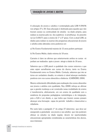 80 FORMAÇÃO PEDAGÓGICA DE DOCENTES
EDUCAÇÃO DE JOVENS E ADUTOS
A educação de jovens e adultos é contemplada pela LDB 9.394/96
nos artigos 37 e 38. Essa educação é destinada para aqueles que não
tiveram acesso ou continuidade de estudos na idade própria, para
realizar os exames pela via dos supletivos à semelhança do prescrito
na Lei 5.692/71 para o ensino de 1º e 2º graus. Com a atual LDB, as
idades para realizar os exames dos programas educacionais de jovens
e adultos estão alteradas como podemos ver:
a) No Ensino Fundamental maiores de 15 anos podem participar
b) No Ensino Médio, idade mínima de 18 anos.
Carneiro é claro ao afirmar que anteriormente ambos os cursos só
podiam ser realizados após o jovem atingir a idade de 18 anos .
Sabemos que a LDB prevê a qualidade dos cursos noturnos e que
estes sejam semelhantes aos cursos do diurno, tanto no Ensino
Fundamental como no Ensino Médio. Contudo, sabemos que isto se
torna um verdadeiro desafio, no entanto é viável alcançar resultados
positivos com nos cursos oferecidos a distância. (CARNEIRO, 2004)
Mesmo enfrentando dificuldades para realização dos cursos oferecidos
aos jovens e adultos com qualidade, Ney (2008) reforça ao afirmar
que a grande mudança a ser construída nessa modalidade de ensino
é transformá-la, efetivamente, em um ensino de qualidade com a
existência de propostas pedagógicas metodológica e de integração,
pois a EJA é um direito, e, que todos que tiverem acesso possam
alcançar uma formação capaz de permitir trabalho e desenvolver a
cidadania.
Por outro lado o parágrafo 1º do artigo 37 determina que deve ser
assegurado a gratuidade aos jovens e aos adultos que não puderam
efetuar os estudos na idade regular, devem ter oportunidades
educacionais apropriadas consideradas as características dos alunos,
seus interesses:
 