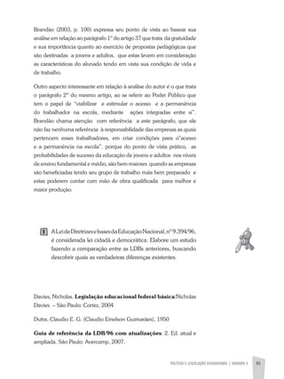 POLíTICA E LEGISLAÇÃO EDUCACIONAL | UNIDADE 3 81
Brandão (2003, p. 100) expressa seu ponto de vista ao basear sua
análise em relação ao parágrafo 1º do artigo 37 que trata da gratuidade
e sua importância quanto ao exercício de propostas pedagógicas que
são destinadas a jovens e adultos, que estas levem em consideração
as características do alunado tendo em vista sua condição de vida e
de trabalho.
Outro aspecto interessante em relação à análise do autor é o que trata
o parágrafo 2º do mesmo artigo, ao se referir ao Poder Público que
tem o papel de “viabilizar e estimular o acesso e a permanência
do trabalhador na escola, mediante ações integradas entre si”.
Brandão chama atenção com referência a este parágrafo, que ele
não faz nenhuma referência à responsabilidade das empresas as quais
pertencem esses trabalhadores, em criar condições para o”acesso
e a permanência na escola”, porque do ponto de vista prático, as
probabilidades de sucesso da educação de jovens e adultos nos níveis
de ensino fundamental e médio, são bem maiores quando as empresas
são beneficiadas tendo seu grupo de trabalho mais bem preparado e
estas poderem contar com mão de obra qualificada para melhor e
maior produção.
aLeideDiretrizesebasesdaEducaçãoNacional,nº9.394/96,
é considerada lei cidadã e democrática. Elabore um estudo
fazendo a comparação entre as LDBs anteriores, buscando
descobrir quais as verdadeiras diferenças existentes.
Davies, Nicholas. Legislação educacional federal básica/Nicholas
Davies. – São Paulo: Cortez, 2004
Dutra, Claudio E. G. (Claudio Emelson Guimarães), 1950
Guia de referência da LDB/96 com atualizações: 2. Ed. atual e
ampliada. São Paulo: avercamp, 2007.
1
 