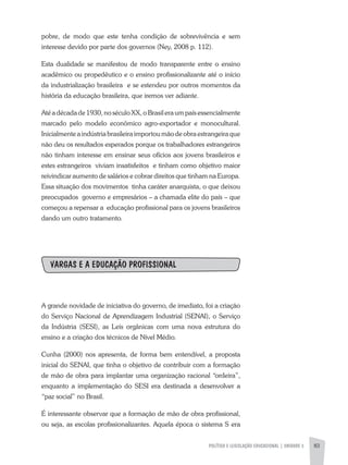 POLÍTICA E LEGISLAÇÃO EDUCACIONAL | unidade 3 83
pobre, de modo que este tenha condição de sobrevivência e sem
interesse devido por parte dos governos (Ney, 2008 p. 112).
Esta dualidade se manifestou de modo transparente entre o ensino
acadêmico ou propedêutico e o ensino profissionalizante até o início
da industrialização brasileira e se estendeu por outros momentos da
história da educação brasileira, que iremos ver adiante.
Até a década de 1930, no século XX, o Brasil era um país essencialmente
marcado pelo modelo econômico agro-exportador e monocultural.
Inicialmente a indústria brasileira importou mão de obra estrangeira que
não deu os resultados esperados porque os trabalhadores estrangeiros
não tinham interesse em ensinar seus ofícios aos jovens brasileiros e
estes estrangeiros viviam insatisfeitos e tinham como objetivo maior
reivindicar aumento de salários e cobrar direitos que tinham na Europa.
Essa situação dos movimentos tinha caráter anarquista, o que deixou
preocupados governo e empresários – a chamada elite do país – que
começou a repensar a educação profissional para os jovens brasileiros
dando um outro tratamento.
VARGAS E A EDUCAÇÃO PROFISSIONAL
A grande novidade de iniciativa do governo, de imediato, foi a criação
do Serviço Nacional de Aprendizagem Industrial (SENAI), o Serviço
da Indústria (SESI), as Leis orgânicas com uma nova estrutura do
ensino e a criação dos técnicos de Nível Médio.
Cunha (2000) nos apresenta, de forma bem entendível, a proposta
inicial do SENAI, que tinha o objetivo de contribuir com a formação
de mão de obra para implantar uma organização racional “ordeira”,
enquanto a implementação do SESI era destinada a desenvolver a
“paz social” no Brasil.
É interessante observar que a formação de mão de obra profissional,
ou seja, as escolas profissionalizantes. Aquela época o sistema S era
 