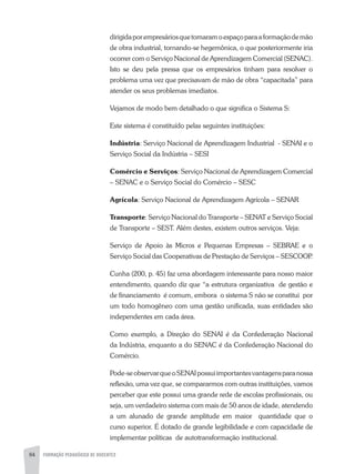 84 FORMAÇÃO PEDAGÓGICA DE DOCENTES
dirigidaporempresáriosquetomaramoespaçoparaaformaçãodemão
de obra industrial, tornando-se hegemônica, o que posteriormente iria
ocorrer com o Serviço Nacional de Aprendizagem Comercial (SENAC).
Isto se deu pela pressa que os empresários tinham para resolver o
problema uma vez que precisavam de mão de obra “capacitada” para
atender os seus problemas imediatos.
Vejamos de modo bem detalhado o que significa o Sistema S:
Este sistema é constituído pelas seguintes instituições:
Indústria: Serviço Nacional de Aprendizagem Industrial - SENAI e o
Serviço Social da Indústria – SESI
Comércio e Serviços: Serviço Nacional de Aprendizagem Comercial
– SENAC e o Serviço Social do Comércio – SESC
Agrícola: Serviço Nacional de Aprendizagem Agrícola – SENAR
Transporte: Serviço Nacional do Transporte – SENAT e Serviço Social
de Transporte – SEST. Além destes, existem outros serviços. Veja:
Serviço de Apoio às Micros e Pequenas Empresas – SEBRAE e o
Serviço Social das Cooperativas de Prestação de Serviços – SESCOOP.
Cunha (200, p. 45) faz uma abordagem interessante para nosso maior
entendimento, quando diz que “a estrutura organizativa de gestão e
de financiamento é comum, embora o sistema S não se constitui por
um todo homogêneo com uma gestão unificada, suas entidades são
independentes em cada área.
Como exemplo, a Direção do SENAI é da Confederação Nacional
da Indústria, enquanto a do SENAC é da Confederação Nacional do
Comércio.
Pode-seobservarqueoSENAIpossuiimportantesvantagensparanossa
reflexão, uma vez que, se compararmos com outras instituições, vamos
perceber que este possui uma grande rede de escolas profissionais, ou
seja, um verdadeiro sistema com mais de 50 anos de idade, atendendo
a um alunado de grande amplitude em maior quantidade que o
curso superior. É dotado de grande legibilidade e com capacidade de
implementar políticas de autotransformação institucional.
 