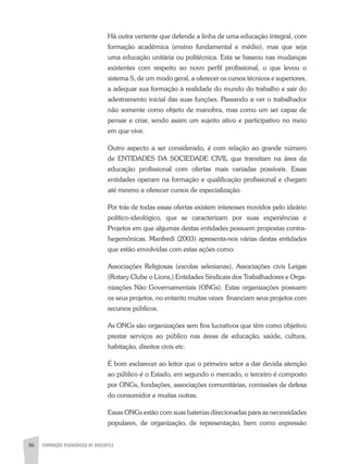 86 FORMAÇÃO PEDAGÓGICA DE DOCENTES
Há outra vertente que defende a linha de uma educação integral, com
formação acadêmica (ensino fundamental e médio), mas que seja
uma educação unitária ou politécnica. Esta se baseou nas mudanças
existentes com respeito ao novo perfil profissional, o que levou o
sistema S, de um modo geral, a oferecer os cursos técnicos e superiores,
a adequar sua formação à realidade do mundo do trabalho e sair do
adestramento inicial das suas funções. Passando a ver o trabalhador
não somente como objeto de manobra, mas como um ser capaz de
pensar e criar, sendo assim um sujeito ativo e participativo no meio
em que vive.
Outro aspecto a ser considerado, é com relação ao grande número
de ENTIDADES DA SOCIEDADE CIVIL que transitam na área da
educação profissional com ofertas mais variadas possíveis. Essas
entidades operam na formação e qualificação profissional e chegam
até mesmo a oferecer cursos de especialização.
Por trás de todas essas ofertas existem interesses movidos pelo ideário
político-ideológico, que se caracterizam por suas experiências e
Projetos em que algumas destas entidades possuem propostas contra-
hegemônicas. Manfredi (2003) apresenta-nos várias destas entidades
que estão envolvidas com estas ações como:
Associações Religiosas (escolas selesianas), Associações civis Leigas
(Rotary Clube o Lions,) Entidades Sindicais dos Trabalhadores e Orga-
nizações Não Governamentais (ONGs). Estas organizações possuem
os seus projetos, no entanto muitas vezes financiam seus projetos com
recursos públicos.
As ONGs são organizações sem fins lucrativos que têm como objetivo
prestar serviços ao público nas áreas de educação, saúde, cultura,
habitação, direitos civis etc.
É bom esclarecer ao leitor que o primeiro setor a dar devida atenção
ao público é o Estado, em segundo o mercado, o terceiro é composto
por ONGs, fundações, associações comunitárias, comissões de defesa
do consumidor e muitas outras.
Essas ONGs estão com suas baterias direcionadas para as necessidades
populares, de organização, de representação, bem como expressão
 