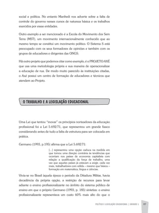 POLÍTICA E LEGISLAÇÃO EDUCACIONAL | unidade 3 87
social e política. No entanto Manfredi nos adverte sobre a falta de
controle do governo nesses cursos de natureza básica e os trabalhos
exercidos por essas entidades.
Outro exemplo a ser mencionado é a Escola do Movimento dos Sem
Terra (MST), um movimento internacionalmente conhecido que ao
mesmo tempo se constitui um movimento político. O Sistema S está
preocupado com os seus formadores de opiniões e também com os
grupos de educadores e dirigentes das ONGS.
Há outro projeto que podemos citar como exemplo, é o PROJETO AXÉ
que usa uma metodologia própria e sua maneira de operacionalizar
a educação de rua. De modo muito parecido às instituições citadas,
o Axé possui um centro de formação de educadores e técnicos que
atendem ao Projeto.
O TRABALHO E A LEGISLAÇÂO EDUCACIONAL
Uma Lei que tentou “inovar” os princípios norteadores da educação
profissional foi a Lei 5.692/71, que representou um grande fiasco
considerando antes de tudo a falta de estrutura para ser colocada em
prática.
Germano (1993, p.195) afirma que a Lei 5.692/71:
[...] representou uma opção caduca na medida em
que tomou uma direção contrária às tendências que
ocorriam nos países de economia capitalista com
relação a qualificação da força de trabalho, uma
vez que aqueles países já estavam a exigir, cada vez
mais, trabalhadores com sólida – mesmo que básica –
formação em matemática, língua e ciências.
Vivia-se no Brasil àquela época o período da Ditadura Militar, havia
decadência da própria opção, a restrição de recursos para levar
adiante o ensino profissionalizante no âmbito do sistema público de
ensino em que o próprio Germano (1993, p. 185) sintetiza: o ensino
profissionalizante representava um custo 60% mais alto do que o
 