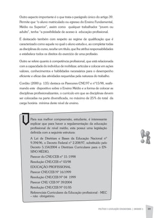 POLíTICA E LEGISLAÇÃO EDUCACIONAL | UNIDADE 3 89
Outro aspecto importante é o que trata o parágrafo único do artigo 39.
Permite que “o aluno matriculado ou egresso do Ensino Fundamental,
Médio ou Superior”, assim como qualquer trabalhador “jovem ou
adulto”, tenha “a possibilidade de acesso à educação profissional.
É destacado também com respeito ao regime de qualificação que é
caracterizado como aquele no qual o aluno estuda e, ao completar todas
as disciplinas do curso, recebe um título, que lhe atribui responsabilidades
e estabelece todos os direitos do exercício de uma profissão.
Outro se refere quanto à competência profissional, que está relacionada
com a capacidade do indivíduo de mobilizar, articular e colocar em ações
valores, conhecimentos e habilidades necessários para o desempenho
eficiente e eficaz das atividades requeridas pela natureza do trabalho.
Cordão (2000 p. 135) destaca os Pareceres CNE/97 e nº15/98, reafir-
mando este dispositivo sobre o Ensino Médio e a forma de colocar as
disciplinas profissionalizantes, o currículo em que as disciplinas devem
ser colocadas na parte diversificada, no máximo de 25% do total da
carga horária mínima deste nível de ensino.
Para sua melhor compreensão, estudante, é interessante
explicar que para haver a regulamentação da educação
profissional de nível médio, esta possui uma legislação
definida com a seguinte estrutura:
a Lei de Diretrizes e Bases da Educação Nacional nº
9.394/96, o Decreto Federal nº 2.208/97, substituído pelo
Decreto 5.154/2004 e Diretrizes Curriculares para o EN-
SINO MÉDIO,
Parecer do CNE/CEB nº 15 /1998
Resolução CNE/CEB nº 03/98
EDUCaÇÃO PROFISSIONaL
Parecer CNE/CEB Nº 16/1999
Resolução CNE/CEB Nº 04 1999
Parecer CNE/ CEB Nº 39/2004
Resolução CNE/CEB Nº 01/05
Referenciais Curriculares da Educação profissional - MEC
– não obrigatório.
 
