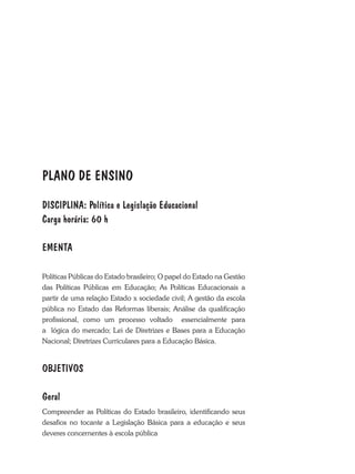 PLANO DE ENSINO
DISCIPLINA: Política e Legislação Educacional
Carga horária: 60 h
EMENTA
Políticas Públicas do Estado brasileiro; O papel do Estado na Gestão
das Políticas Públicas em Educação; As Políticas Educacionais a
partir de uma relação Estado x sociedade civil; A gestão da escola
pública no Estado das Reformas liberais; Análise da qualificação
profissional, como um processo voltado essencialmente para
a lógica do mercado; Lei de Diretrizes e Bases para a Educação
Nacional; Diretrizes Curriculares para a Educação Básica.
OBJETIVOS
Geral
Compreender as Políticas do Estado brasileiro, identificando seus
desafios no tocante a Legislação Básica para a educação e seus
deveres concernentes à escola pública
 