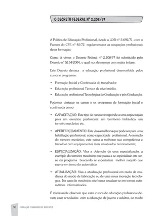 90 FORMAÇÃO PEDAGÓGICA DE DOCENTES
O DECRETO FEDERAL Nº 2.208/97
A Política de Educação Profissional, desde a LDB nº 5.692/71, com o
Parecer do CFE nº 45/72 regulamentava as ocupações profissionais
desta formação.
Como já vimos o Decreto Federal nº 2.208/97 foi substituído pelo
Decreto nº 5154/2004, o qual nos deteremos com maior ênfase:
Este Decreto destaca a educação profissional desenvolvida pelos
cursos e programas:
•	 Formação Inicial e Continuada do trabalhador
•	 Educação profissional Técnica de nível médio,
•	 Educação profissional Tecnológica de Graduação e pós Graduação.
Podemos destacar os cursos e os programas de formação inicial e
continuada como:
•	 CAPACITAÇÃO: Este tipo de curso corresponde a uma capacitação
para um exercício profissional: um bombeiro hidráulico, um
torneiro mecânico etc.
•	 APERFERÇOAMENTO:Estevisaamelhoriaquepodeserparauma
habilitação profissional, como capacidade profissional. A exemplo
do torneiro mecânico, este passa a melhorar sua competência e
trabalhar com equipamentos mais atualizados tecnicamente;
•	 Especialização: Visa a obtenção de uma especialização, a
exemplo do torneiro mecânico que passa a se especializar em cur-
so ou programa buscando se especializar melhor naquilo que
exerce em torno do automático;
•	 ATUALIZAÇÃO: Visa a atualização profissional em razão da mu-
dança do modo de fabricação ou de uma nova inovação tecnoló-
gica. No caso do mecânico este busca atualizar-se em tornos auto-
máticos informatizados.
É interessante observar que estes cursos de educação profissional de-
vem estar articulados com a educação de jovens e adultos, de modo
 