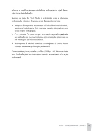 POLÍTICA E LEGISLAÇÃO EDUCACIONAL | unidade 3 91
a buscar a qualificação para o trabalho e a elevação do nível da es-
colaridade do trabalhador.
Quando se trata do Nível Médio a articulação entre a educação
profissional e este nível de ensino se dá da seguinte maneira:
•	 Integrada: Esta permite a quem tem o Ensino Fundamental cursar,
na mesma instituição, os dois cursos de maneira integrada em um
único projeto pedagógico;
•	 Concomitante: É a forma em que os cursos são separados, podendo
ser realizados na mesma instituição com matrículas diferentes ou
em instituições de ensino diferentes.
•	 Subsequente: É a forma oferecida a quem possui o Ensino Médio
e deseja obter uma qualificação profissional
Estas considerações apontadas por Ney (2008 p. 133) dão uma visão
bem detalhada para sua maior compreensão a respeito da educação
profissional.
 