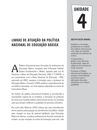 Objetivo dESTA unidade:
Identificar a formação
profissional no contexto
das políticas educacionais
com vistas aos desafios
existentes nos sistemas de
ensino;
Compreender a
gestão como elemento
fundamental, capaz de
utilizar-se dos recursos de
modo racional;
Conhecer a Política
educacional brasileira, no
tocante a racionalidade
econômica para a
efetivação das ações
educativas com vistas à
qualidade.
4
unidade
LINHAS DE ATUAÇÃO DA POLÍTICA
NACIONAL DE EDUCAÇÃO BÁSICA
A
Política educacional para formação de professores da
Educação Básica composta pela Educação Infantil,
Ensino Fundamental e Médio, apoiada pela Lei de
Diretrizes e Bases da Educação Nacional, LDB nº 9.394/96, e
em consonância com o Plano Nacional de Educação - PNE,
aprovado em 2001, assegura a formação para o professor da
Educação Básica. Carneiro (1998) enfatiza a importância da lei
em definir a formação em nível superior adquirido em cursos de
Licenciatura Plena.
No âmbito da política educacional brasileira é reconhecida a
necessidade urgente de se revitalizar a formação do professor
de modo que medidas político-educacionais devam ser tomadas
para que possam melhorar a qualidade do processo educativo.
Por outro lado, Marlucie (1997) reforça que esse entendimento
da lei expressa preocupação ao atendimento da política voltada
para atuação na área de pessoal habilitado para Educação
Básica ao afirmar: a prática profissional do docente necessita de
revisão ao que compete os cursos de formação, pois esta está
 