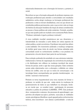 94 FORMAÇÃO PEDAGÓGICA DE DOCENTES
relacionada diretamente com a formação do homem e, portanto, é
social.
Reconhece-se que a formação adequada do professor expressa com
motivação profissional para atender a comunidade com resultados
satisfatórios venha atingir mudanças na formação profissional dos
professores e estas se tornam desafiadoras, uma vez que devam ser
constituídas políticas permanentes, pois o que se tem visto ao longo
da história da educação brasileira são traços de atraso considerando
as poucas e fracas políticas até então existentes. Contudo, acredita-
se que esse quadro pode ser mudado como acrescenta Pedro Demo:
“Professor valorizado é igual a professor motivado”.
A nova realidade mundial caracteriza-se por seu dinamismo e
interatividade de mercados a surtir efeitos em vários aspectos de
ordem política, social e econômica. O professor não pode ficar alheio
a esta realidade. Um incremento acelerado e mudança vertiginosa
de âmbito geral nesse início de século nas formas adotadas pela
comunidade social no conhecimento científico e nos produtos do
pensamento e da arte devem fazer parte de sua formação.
Essa evolução acelerada da sociedade em suas estruturas materiais,
institucionais e formas de organização da convivência de produção
e de distribuição tem reflexos na mudança inevitável das atuais
formas de pensar, sentir e agir das novas gerações. Estes contextos
sociais estão relacionados com a educação e refletirão em várias
formas de conflito, uma vez que os meios de comunicação e da
tecnologia foram acompanhados por grandes transformações no
âmbito nacional e internacional.
Portanto se torna inquestionável uma nova maneira de formar o
professor, no sentido de que este esteja atento às mudanças de
posicionamento de todos os que trabalham na educação, tendo-
se em mente que se constitui maior participação do processo
educativo a prática do professor (LABAREE, 1999). Este professor
deve compreender a natureza dos processos de aprendizagem que
permite a ele adaptar sua ação e, portanto, suas aulas, às realidades
sociais,psicológicasefilosóficas oqual,aguçadopelosconhecimentos
teóricos, deve reconhecer com clareza e profundidade a meta de
 
