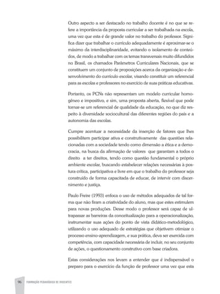 96 FORMAÇÃO PEDAGÓGICA DE DOCENTES
Outro aspecto a ser destacado no trabalho docente é no que se re-
fere a importância da proposta curricular a ser trabalhada na escola,
uma vez que esta é de grande valor no trabalho do professor. Signi-
fica dizer que trabalhar o currículo adequadamente é aproximar-se o
máximo da interdisciplinaridade, evitando o isolamento de conteú-
dos, de modo a trabalhar com os temas transversais muito difundidos
no Brasil, os chamados Parâmetros Curriculares Nacionais, que se
constituem um conjunto de proposições acerca da organização e de-
senvolvimento do currículo escolar, visando constituir um referencial
para as escolas e professores no exercício de suas práticas educativas.
Portanto, os PCNs não representam um modelo curricular homo-
gêneo e impositivo, e sim, uma proposta aberta, flexível que pode
tornar-se um referencial de qualidade da educação, no que diz res-
peito à diversidade sociocultural das diferentes regiões do país e a
autonomia das escolas.
Cumpre acentuar a necessidade da inserção de fatores que lhes
possibilitem participar ativa e construtivamente das questões rela-
cionadas com a sociedade tendo como dimensão a ética e a demo-
cracia, na busca da afirmação de valores que garantam a todos o
direito a ter direitos, tendo como questão fundamental o próprio
ambiente escolar, buscando estabelecer relações necessárias à pos-
tura crítica, participativa e livre em que o trabalho do professor seja
construído de forma capacitada de educar, de intervir com discer-
nimento e justiça.
Paulo Freire (1993) enfoca o uso de métodos adequados de tal for-
ma que não firam a criatividade do aluno, mas que estes estimulem
para novas produções. Desse modo o professor será capaz de ul-
trapassar as barreiras da conceitualização para a operacionalização,
instrumentar suas ações do ponto de vista didático-metodológico,
utilizando o uso adequado de estratégias que objetivem otimizar o
processo ensino-aprendizagem, e sua prática, deva ser exercida com
competência, com capacidade necessária de incluir, no seu conjunto
de ações, o questionamento construtivo com base criadora.
Estas considerações nos levam a entender que é indispensável o
preparo para o exercício da função de professor uma vez que esta
 