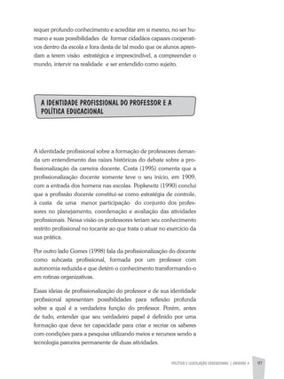 POLÍTICA E LEGISLAÇÃO EDUCACIONAL | unidade 4 97
requer profundo conhecimento e acreditar em si mesmo, no ser hu-
mano e suas possibilidades de formar cidadãos capazes cooperati-
vos dentro da escola e fora desta de tal modo que os alunos apren-
dam a terem visão estratégica e imprescindível, a compreender o
mundo, intervir na realidade e ser entendido como sujeito.
A IDENTIDADE PROFISSIONAL DO PROFESSOR E A
POLÍTICA EDUCACIONAL
A identidade profissional sobre a formação de professores deman-
da um entendimento das raízes históricas do debate sobre a pro-
fissionalização da carreira docente. Costa (1995) comenta que a
profissionalização docente somente teve o seu início, em 1909,
com a entrada dos homens nas escolas. Popkewitz (1990) conclui
que a profissão docente constitui-se como estratégia de controle,
à custa de uma menor participação do conjunto dos profes-
sores no planejamento, coordenação e avaliação das atividades
profissionais. Nessa visão os professores teriam seu conhecimento
restrito profissional no tocante ao que trata o atuar no exercício da
sua prática.
Por outro lado Gomes (1998) fala da profissionalização do docente
como subcasta profissional, formada por um professor com
autonomia reduzida e que detém o conhecimento transformando-o
em rotinas organizativas.
Essas ideias de profissionalização do professor e de sua identidade
profissional apresentam possibilidades para reflexão profunda
sobre a qual é a verdadeira função do professor. Porém, antes
de tudo, entender que seu verdadeiro papel é definido por uma
formação que deve ter capacidade para criar e recriar os saberes
com condições para a pesquisa utilizando meios e recursos sendo a
tecnologia parceira permanente de duas atividades.
 