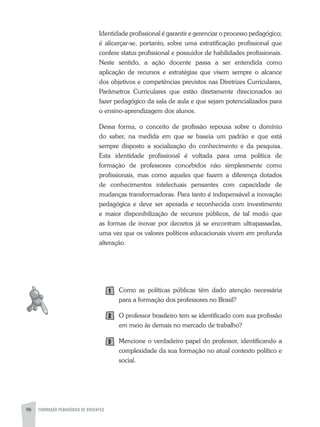 98 FORMAÇÃO PEDAGÓGICA DE DOCENTES
Identidade profissional é garantir e gerenciar o processo pedagógico;
é alicerçar-se, portanto, sobre uma estratificação profissional que
confere status profissional e possuidor de habilidades profissionais.
Neste sentido, a ação docente passa a ser entendida como
aplicação de recursos e estratégias que visem sempre o alcance
dos objetivos e competências previstos nas Diretrizes Curriculares,
Parâmetros Curriculares que estão diretamente direcionados ao
fazer pedagógico da sala de aula e que sejam potencializados para
o ensino-aprendizagem dos alunos.
Dessa forma, o conceito de profissão repousa sobre o domínio
do saber, na medida em que se baseia um padrão e que está
sempre disposto a socialização do conhecimento e da pesquisa.
Esta identidade profissional é voltada para uma política de
formação de professores concebidos não simplesmente como
profissionais, mas como aqueles que fazem a diferença dotados
de conhecimentos intelectuais pensantes com capacidade de
mudanças transformadoras. Para tanto é indispensável a inovação
pedagógica e deve ser apoiada e reconhecida com investimento
e maior disponibilização de recursos públicos, de tal modo que
as formas de inovar por decretos já se encontram ultrapassadas,
uma vez que os valores políticos educacionais vivem em profunda
alteração.
Como as políticas públicas têm dado atenção necessária
para a formação dos professores no Brasil?
O professor brasileiro tem se identificado com sua profissão
em meio às demais no mercado de trabalho?
Mencione o verdadeiro papel do professor, identificando a
complexidade da sua formação no atual contexto político e
social.
1
2
3
 