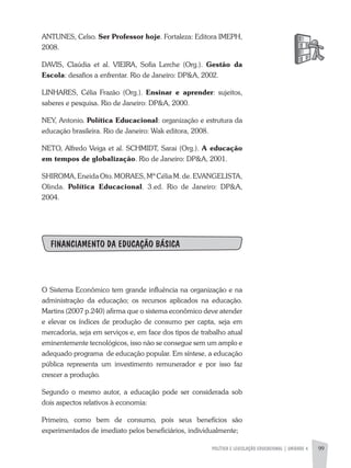 POLíTICA E LEGISLAÇÃO EDUCACIONAL | UNIDADE 4 99
aNTUNES, Celso. Ser Professor hoje. Fortaleza: Editora IMEPH,
2008.
DaVIS, Claúdia et al. VIEIRa, Sofia Lerche (Org.). Gestão da
Escola: desafios a enfrentar. Rio de Janeiro: DP&a, 2002.
LINHaRES, Célia Frazão (Org.). Ensinar e aprender: sujeitos,
saberes e pesquisa. Rio de Janeiro: DP&a, 2000.
NEY, antonio. Política Educacional: organização e estrutura da
educação brasileira. Rio de Janeiro: Wak editora, 2008.
NETO, alfredo Veiga et al. SCHMIDT, Sarai (Org.). A educação
em tempos de globalização. Rio de Janeiro: DP&a, 2001.
SHIROMa, Eneida Oto. MORaES, Mª Célia M. de. EVaNGELISTa,
Olinda. Política Educacional. 3.ed. Rio de Janeiro: DP&a,
2004.
FINANCIAMENTO DA EDUCAÇÃO BÁSICA
O Sistema Econômico tem grande influência na organização e na
administração da educação; os recursos aplicados na educação.
Martins (2007 p.240) afirma que o sistema econômico deve atender
e elevar os índices de produção de consumo per capta, seja em
mercadoria, seja em serviços e, em face dos tipos de trabalho atual
eminentemente tecnológicos, isso não se consegue sem um amplo e
adequado programa de educação popular. Em síntese, a educação
pública representa um investimento remunerador e por isso faz
crescer a produção.
Segundo o mesmo autor, a educação pode ser considerada sob
dois aspectos relativos à economia:
Primeiro, como bem de consumo, pois seus benefícios são
experimentados de imediato pelos beneficiários, individualmente;
 