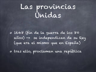 Las provincias
Unidas
1648 (fin de la guerra de los 80
años) —> se independizan de su Rey
(que era el mismo que en España)
tras ello, proclaman una república
 
