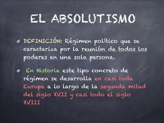 EL ABSOLUTISMO
DEFINICIÓN: Régimen político que se
caracteriza por la reunión de todos los
poderes en una sola persona.
En Historia este tipo concreto de
régimen se desarrolla en casi toda
Europa a lo largo de la segunda mitad
del siglo XVII y casi todo el siglo
XVIII
 