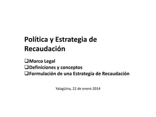 Política y Estrategia de
Recaudación
Marco Legal
Definiciones y conceptos
Formulación de una Estrategia de Recaudación
Yalagüina, 22 de enero 2014

 