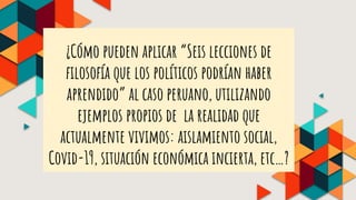 ¿Cómo pueden aplicar “Seis lecciones de
filosofía que los políticos podrían haber
aprendido” al caso peruano, utilizando
ejemplos propios de la realidad que
actualmente vivimos: aislamiento social,
Covid-19, situación económica incierta, etc…?
 