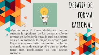Debatir de
forma
racionalAlgunas veces al tomar decisiones, no se
cuentan la opiniones de los demás y solo se
centran en defender la suya, la cual no siempre
está en lo correcto, lo mejor es debatir para
llegar a una conclusión en común de forma
racional, tomando cada opinión para así poder
tener mas posibilidades de una opción
correcta.
 