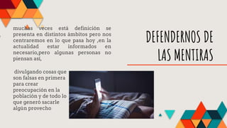 DEFENDERNOS DE
LAS MENTIRAS
muchas veces está definición se
presenta en distintos ámbitos pero nos
centraremos en lo que pasa hoy ,en la
actualidad estar informados en
necesario,pero algunas personas no
piensan así,
divulgando cosas que
son falsas en primera
para crear
preocupación en la
población y de todo lo
que generó sacarle
algún provecho
 