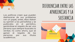 DIFERENCIAR ENTRE LAS
APARIENCIAS Y LA
SUSTANCIA
Los políticos creen que pueden
deshacerse de sus problemas
con un papel, antes, ellos daban
su opinión a los periodistas y se
publicaba en el periódico,
ganándose el respeto de ser una
persona que siempre buscaba la
verdad, no como ahora, que se
ganan el respeto de las
personas por sus títulos
académicos.
 