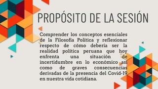 PROPÓSITO DE LA SESIÓN
Comprender los conceptos esenciales
de la Filosofía Política y reflexionar
respecto de cómo debería ser la
realidad política peruana que hoy
enfrenta una situación de
incertidumbre en lo económico así
como de graves consecuencias
derivadas de la presencia del Covid-19
en nuestra vida cotidiana.
 