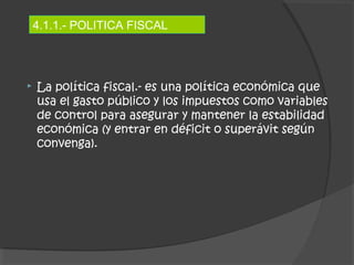 4.1.1.- POLITICA FISCAL 
 La política fiscal.- es una política económica que 
usa el gasto público y los impuestos como variables 
de control para asegurar y mantener la estabilidad 
económica (y entrar en déficit o superávit según 
convenga). 
 