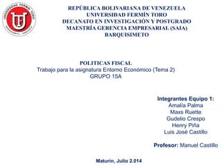 REPÚBLICA BOLIVARIANA DE VENEZUELA
UNIVERSIDAD FERMÍN TORO
DECANATO EN INVESTIGACIÓN Y POSTGRADO
MAESTRÍA GERENCIA EMPRESARIAL (SAIA)
BARQUISIMETO
Maturín, Julio 2.014
POLITICAS FISCAL
Trabajo para la asignatura Entorno Económico (Tema 2)
GRUPO 15A
Integrantes Equipo 1:
Amalía Palma
Maxs Ruette
Gudelio Crespo
Henry Piña
Luis José Castillo
Profesor: Manuel Castillo
 