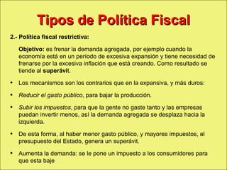 Tipos de Política Fiscal
     2.- Política fiscal restrictiva:

            Objetivo: es frenar la demanda agregada, por ejemplo cuando la
            economía está en un período de excesiva expansión y tiene necesidad de
            frenarse por la excesiva inflación que está creando. Como resultado se
            tiende al superávit.

     • Los mecanismos son los contrarios que en la expansiva, y más duros:
     • Reducir el gasto público, para bajar la producción.
     • Subir los impuestos, para que la gente no gaste tanto y las empresas
            puedan invertir menos, así la demanda agregada se desplaza hacia la
            izquierda.

     • De esta forma, al haber menor gasto público, y mayores impuestos, el
            presupuesto del Estado, genera un superávit.

     • Aumenta la demanda: se le pone un impuesto a los consumidores para
            que esta baje
Copyright © 2000 Pearson Educació n                                          Diapositiva 13-1
 