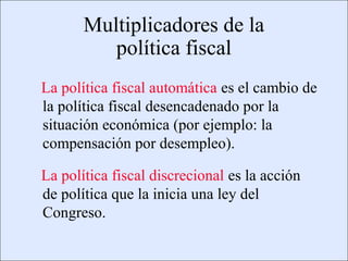 Multiplicadores de la
                                         política fiscal
                   La política fiscal automática es el cambio de
                   la política fiscal desencadenado por la
                   situación económica (por ejemplo: la
                   compensación por desempleo).

                   La política fiscal discrecional es la acción
                   de política que la inicia una ley del
                   Congreso.

Copyright © 2000 Pearson Educació n                               Diapositiva 13-2
 