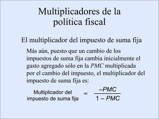 Multiplicadores de la
                                         política fiscal
                      El multiplicador del impuesto de suma fija
                            Más aún, puesto que un cambio de los
                            impuestos de suma fija cambia inicialmente el
                            gasto agregado sólo en la PMC multiplicada
                            por el cambio del impuesto, el multiplicador del
                            impuesto de suma fija es:
                               Multiplicador del         –PMC
                                                   =
                            impuesto de suma fija      1 – PMC

Copyright © 2000 Pearson Educació n                                       Diapositiva 13-2
 