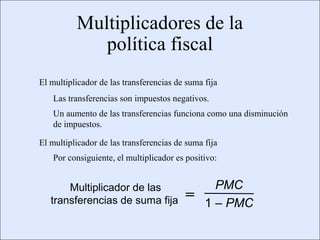 Multiplicadores de la
                                         política fiscal
                    El multiplicador de las transferencias de suma fija
                            Las transferencias son impuestos negativos.
                            Un aumento de las transferencias funciona como una disminución
                            de impuestos.

                    El multiplicador de las transferencias de suma fija
                            Por consiguiente, el multiplicador es positivo:


                              Multiplicador de las                       PMC
                          transferencias de suma fija            =     1 – PMC

Copyright © 2000 Pearson Educació n                                                     Diapositiva 13-3
 