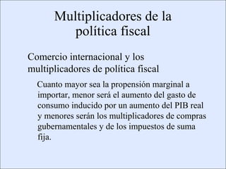 Multiplicadores de la
                                         política fiscal
                    Comercio internacional y los
                    multiplicadores de política fiscal
                           Cuanto mayor sea la propensión marginal a
                           importar, menor será el aumento del gasto de
                           consumo inducido por un aumento del PIB real
                           y menores serán los multiplicadores de compras
                           gubernamentales y de los impuestos de suma
                           fija.


Copyright © 2000 Pearson Educació n                                    Diapositiva 13-3
 