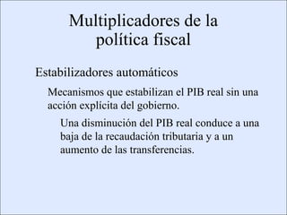 Multiplicadores de la
                                          política fiscal
                    Estabilizadores automáticos
                            Mecanismos que estabilizan el PIB real sin una
                            acción explícita del gobierno.
                                      Una disminución del PIB real conduce a una
                                      baja de la recaudación tributaria y a un
                                      aumento de las transferencias.




Copyright © 2000 Pearson Educació n                                            Diapositiva 13-3
 