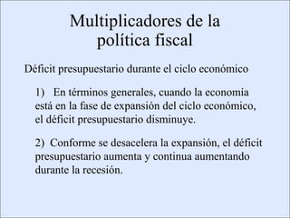 Multiplicadores de la
                                         política fiscal
             Déficit presupuestario durante el ciclo económico

                    1) En términos generales, cuando la economía
                    está en la fase de expansión del ciclo económico,
                    el déficit presupuestario disminuye.

                    2) Conforme se desacelera la expansión, el déficit
                    presupuestario aumenta y continua aumentando
                    durante la recesión.


Copyright © 2000 Pearson Educació n                                     Diapositiva 13-3
 