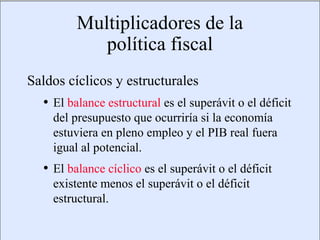 Multiplicadores de la
                                         política fiscal
             Saldos cíclicos y estructurales
                      • El balance estructural es el superávit o el déficit
                            del presupuesto que ocurriría si la economía
                            estuviera en pleno empleo y el PIB real fuera
                            igual al potencial.
                      • El balance cíclico es el superávit o el déficit
                            existente menos el superávit o el déficit
                            estructural.

Copyright © 2000 Pearson Educació n                                         Diapositiva 13-3
 