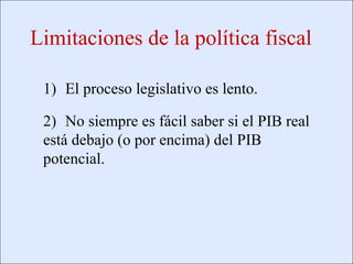 Limitaciones de la política fiscal

                    1) El proceso legislativo es lento.

                    2) No siempre es fácil saber si el PIB real
                    está debajo (o por encima) del PIB
                    potencial.




Copyright © 2000 Pearson Educació n                               Diapositiva 13-4
 