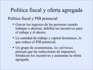 Política fiscal y oferta agregada
             Política fiscal y PIB potencial
                      • Gravar los ingresos de las personas cuando
                            trabajan o ahorran, debilita los incentivos para
                            el trabajo y el ahorro.
                      • La cantidad de trabajo y capital disminuye, lo
                            que reduce el PIB potencial.
                      • Un grupo de economistas, los ofertistas,
                            piensan que las reducciones de impuestos
                            fortalecen los incentivos y aumentan la oferta
                            agregada.

Copyright © 2000 Pearson Educació n                                            Diapositiva 13-4
 