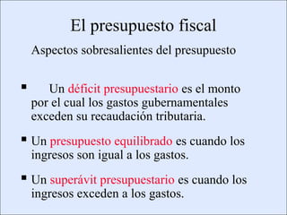 El presupuesto fiscal
                 Aspectos sobresalientes del presupuesto

                   Un déficit presupuestario es el monto
                 por el cual los gastos gubernamentales
                 exceden su recaudación tributaria.
           Un presupuesto equilibrado es cuando los
                 ingresos son igual a los gastos.
           Un superávit presupuestario es cuando los
                 ingresos exceden a los gastos.
Copyright © 2000 Pearson Educació n                           Diapositiva 13-
 