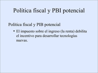 Política fiscal y PBI potencial

             Política fiscal y PIB potencial
                      • El impuesto sobre el ingreso (la renta) debilita
                            el incentivo para desarrollar tecnologías
                            nuevas.




Copyright © 2000 Pearson Educació n                                        Diapositiva 13-5
 