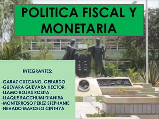 POLITICA FISCAL Y
         MONETARIA


        INTEGRANTES:

-GARAZ CUZCANO, GERARDO
-GUEVARA GUEVARA HECTOR
-LLAMO ROJAS ROSITA
-LLAQUE RACCHUMI DIANIRA
-MONTERROSO PEREZ STEPHANIE
-NEVADO MARCELO CINTHYA
 