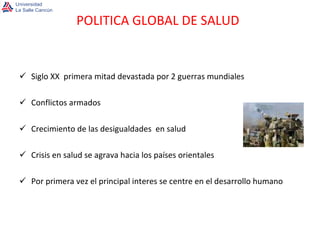 Siglo XX  primera mitad devastada por 2 guerras mundiales Conflictos armados Crecimiento de las desigualdades  en salud Crisis en salud se agrava hacia los países orientales Por primera vez el principal interes se centre en el desarrollo humano POLITICA GLOBAL DE SALUD 