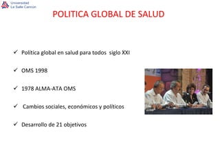 Política global en salud para todos  siglo XXI OMS 1998 1978 ALMA-ATA OMS Cambios sociales, económicos y políticos Desarrollo de 21 objetivos POLITICA GLOBAL DE SALUD 