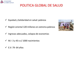 Equidad y Solidaridad en salud: pobreza  Región oriental 120 millones en extrema pobreza Ingresos adecuados, colapso de economias  M.I  3 y 43 x c/ 1000 nacimientos E.V: 79- 64 años POLITICA GLOBAL DE SALUD 